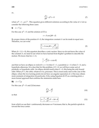 248 CHAPTER 8
or,
2
2
2
0
d v
v
d
β
θ
+ = (7)
where 2 2
1
β µλ
= − . This equation gives different solutions according to the value of λ. Let us
consider the following three cases:
i) 2
λ µ
< :
For this case and the solution of (7) is
2
0
β >
( )
cos
v A βθ δ
= −
By proper choice of the position θ = 0, the integration constant δ can be made to equal zero.
Therefore, we can write
2
1
cos
k
A
r
µ
βθ
µλ
= +
−
(9)
When β = 1 (λ = 0), this equation describes a conic section. Since we do not know the value of
the constant A, we need to use what we have learned from Kepler’s problem to describe the
motion. We know that for λ = 0,
( )
2
1
1 cos
k
r
µ
ε θ
= +
and that we have an ellipse or circle (0 ≤ ε < 1) when E < 1, a parabola (ε = 1) when E = 0, and a
hyperbola otherwise. It is clear that for this problem, if E ≥ 0, we will have some sort of
parabolic or hyperbolic orbit. An ellipse should result when E < 0, this being the only bound
orbit. When β ≠ 1, the orbit, whatever it is, precesses. This is most easily seen in the case of the
ellipse, where the two turning points do not have an angular separation of π. One may obtain
most constants of integration (in particular A) by using Equation (8.17) as a starting point, a
more formal approach that confirms the statements made here.
ii) 2
λ µ
=
For this case and (3) becomes
2
0
β =
2
2
d u k
d 2
µ
θ
= (10)
so that
2
2
1
2
k
u
r
µ
θ θ
A B
= = + + (11)
from which we see that r continuously decreases as θ increases; that is, the particle spirals in
toward the force center.
 