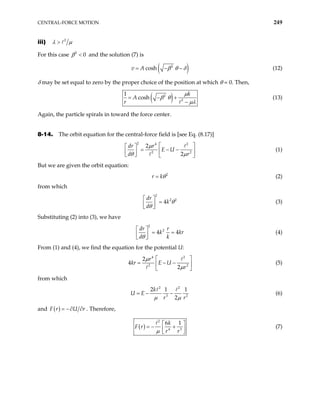 CENTRAL-FORCE MOTION 249
iii) 2
λ µ
>
For this case and the solution (7) is
2
0
β <
( )
2
cosh
v A β θ δ
= − − (12)
δ may be set equal to zero by the proper choice of the position at which θ = 0. Then,
( )
2
2
1
cosh
k
A
r
µ
β θ
µλ
= − +
−
(13)
Again, the particle spirals in toward the force center.
8-14. The orbit equation for the central-force field is [see Eq. (8.17)]
2 4 2
2
2
2
dr r
E U
d r
µ
θ µ 2
 
 
= − −
 
 
   
(1)
But we are given the orbit equation:
2
r kθ
= (2)
from which
2
2 2
4
dr
k
d
θ
θ
 
=
 
 
(3)
Substituting (2) into (3), we have
2
2
4 4
dr r
k
d k
θ
 
= =
 
 
kr (4)
From (1) and (4), we find the equation for the potential U:
4 2
2
2
4
2
r
kr E U
r
µ
µ 2
 
= − −
 
 
(5)
from which
2 2
3
2 1
2
k
U E
r r
µ µ
= − − 2
1
(6)
and ( )
F r U r
= −∂ ∂ . Therefore,
( )
2
4 3
6 1
k
F r
r r
µ
 
= − +
 
 
(7)
 