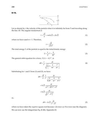 250 CHAPTER 8
8-15.
A B
r
P
m
θ
b 2
Let us denote by v the velocity of the particle when it is infinitely far from P and traveling along
the line AB. The angular momentum is
2
k
mvb vb
b
= = = 2 (1)
where we have used m = 1. Therefore,
2
2
k
v
b
= (2)
The total energy E of the particle is equal to the initial kinetic energy:
2
4
1
2 4
k
E v
b
= = (3)
The general orbit equation for a force, ( ) 5
F r k r
= − , is
2 2
4 2
2
4 2
dr
d
r k
E
r r
θ =
 
+ −
 
 
(4)
Substituting for and E from (1) and (3), we have
( )
2
4 4 2
4 2 2 4
2
2 2
1
2 2
2
2
2
k dr
d
b r k k k
b r b r
dr
b
r b r b
dr
b
r b
θ =
+ −
=
− +
=
−
2
or,
2
2
dr
d b
r b
θ = − 2
−
(5)
where we have taken the negative square root because r decreases as θ increases (see the diagram).
We can now use the integral [see Eq. (E.4b), Appendix E]
 