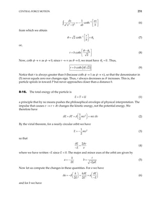 CENTRAL-FORCE MOTION 251
1
2 2 2
1
coth
dx ax
a x b ab b
−  
= −  
−  
∫ (6)
from which we obtain
1
0
2 coth
r
b
θ θ
−  
= +
 
 
(7)
or,
0
coth
2
r b
θ θ
−
 
=  
 
(8)
Now, coth φ → ∞ as φ → 0, since r → ∞ as θ → 0, we must have 0 0
θ = . Thus,
( )
coth 2
r b θ
= (9)
Notice that r is always greater than b (because coth φ → 1 as φ → ∞), so that the denominator in
(5) never equals zero nor changes sign. Thus, r always decreases as θ increases. This is, the
particle spirals in toward P but never approaches closer than a distance b.
8-16. The total energy of the particle is
E T U
= + (1)
a principle that by no means pushes the philosophical envelope of physical interpretation. The
impulse that causes v → v + δv changes the kinetic energy, not the potential energy. We
therefore have
2
1
2
E T mv mv v
δ δ δ δ
 
= = =
 
 
(2)
By the virial theorem, for a nearly circular orbit we have
2
1
2
E m
= − v (3)
so that
2
E v
E v
δ δ
=
−
(4)
where we have written –E since E < 0. The major and minor axes of the orbit are given by
2 2
k
a b
E E
µ
= − =
−
(5)
Now let us compute the changes in these quantities. For a we have
2
2 2
k k E E
a
E E E
a
δ δ
δ δ
   
= − = =
   
   
−
(6)
and for b we have
 