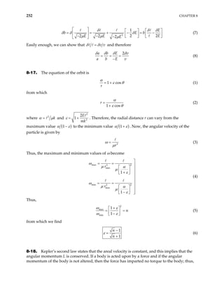 252 CHAPTER 8
3
1
2 2
2 2 2
E
b
E
E E E
E b
δ δ δ
δ
µ µ µ
 
δ δ
 
 
= = + − = −
   
 
− −    
−
 
(7)
Easily enough, we can show that v v
δ δ
= and therefore
2
a b E
a b E v
v
δ δ δ δ
= = =
−
(8)
8-17. The equation of the orbit is
1 cos
r
α
ε θ
= + (1)
from which
1 cos
r
α
ε θ
=
+
(2)
where 2
k
α µ
= and
2
2
2
1
E
mk
ε = + . Therefore, the radial distance r can vary from the
maximum value ( )
1
α ε
− to the minimum value ( )
1
α ε
+ . Now, the angular velocity of the
particle is given by
2
r
ω
µ
= (3)
Thus, the maximum and minimum values of ω become
max 2
2
min
min 2
2
max
1
1
r
r
ω
µ α
µ
ε
ω
µ α
µ
ε

= = 
  
 
+
  


= = 
  
  
−
  
(4)
Thus,
2
max
min
1
1
n
ω ε
ω ε
+
 
= =
 
−
 
(5)
from which we find
1
1
n
n
ε
−
=
+
(6)
8-18. Kepler’s second law states that the areal velocity is constant, and this implies that the
angular momentum L is conserved. If a body is acted upon by a force and if the angular
momentum of the body is not altered, then the force has imparted no torque to the body; thus,
 