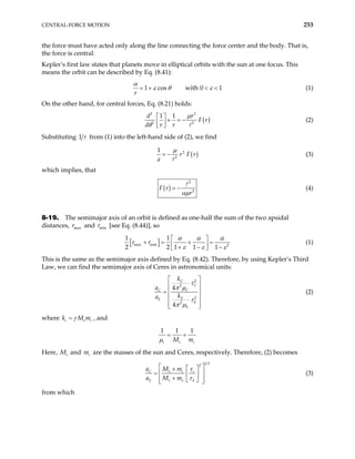 CENTRAL-FORCE MOTION 253
the force must have acted only along the line connecting the force center and the body. That is,
the force is central.
Kepler’s first law states that planets move in elliptical orbits with the sun at one focus. This
means the orbit can be described by Eq. (8.41):
1 cos with 0
r
1
α
ε θ ε
= + < < (1)
On the other hand, for central forces, Eq. (8.21) holds:
( )
2 2
2 2
1 1
d r
F r
d r r
µ
θ
 
+ = −
 
 
(2)
Substituting 1 from (1) into the left-hand side of (2), we find
r
( )
2
2
1
r F r
a
µ
= − (3)
which implies, that
( )
2
2
F r
r
αµ
= − (4)
8-19. The semimajor axis of an orbit is defined as one-half the sum of the two apsidal
distances, and [see Eq. (8.44)], so
max
r min
r
[ ]
max min 2
1 1
2 2 1 1
r r
1
α α α
ε ε ε
 
+ = + =
 
+ − −
 
(1)
This is the same as the semimajor axis defined by Eq. (8.42). Therefore, by using Kepler’s Third
Law, we can find the semimajor axis of Ceres in astronomical units:
2
2
2
2
4
4
C
C
C C
E
E
E
E
k
a
k
a
τ
π µ
τ
π µ
 
 
 
=
 
 
 
(2)
where c s
k M mc
γ
= , and
1 1 1
c s
M m
µ
= +
c
Here, s
M and are the masses of the sun and Ceres, respectively. Therefore, (2) becomes
c
m
1 3
2
C s c c
E s e E
a M m
a M m
τ
τ
 
 
+
=  
 
+
 
 
 
(3)
from which
 