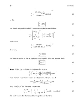 254 CHAPTER 8
( )
1 3
2
1
333,480
8,000
4.6035
333,480 1
C
E
a
a
 
+
 
=  
+
 
 
 
(4)
so that
2.767
C
E
a
a
≅ (5)
The period of Jupiter can also be calculated using Kepler’s Third Law:
1 2
2
3
1 2
3
2
3
4
4
J
J
J J J
s E
E
E s
E
E
a
k a
M m
M m a
a
k
π µ
τ
π µ
τ
 
 
J E
 
 
+
 
= =  
 
  +
 
 
 
 
 
 
(6)
from which
( )
1 2
3
333,480 1
5.2028
333,480 318.35
J
E
τ
τ
+
 
=  
+
 
(7)
Therefore,
11.862
J
E
τ
τ
≅ (8)
The mass of Saturn can also be calculated from Kepler’s Third law, with the result
95.3
s
e
m
m
≅ (9)
8-20. Using Eqs. (8.42) and (8.41) for a and r, we have
4
4
2
0
1 cos
1
cos cos
1
a
dt
r
τ
ε θ
θ θ
τ ε
+
 
 
=
   
  −
 
∫ (1)
From Kepler’s Second Law, we can find the relation between t and θ:
( )
2
2
1
2 1 cos
dt dA d
ab ab
τ τ α
θ
π π ε θ
= =
+
(2)
since ( ) 2
1 2
dA r dθ
= . Therefore, (1) becomes
( )
(
4 2
2
2
4
2
0
1 1
cos cos 1 cos
2
1
a a
d
r ab
π
τ
)
θ θ ε θ
τ π
ε
=
−
∫ θ
+
 
 
 
(3)
It is easily shown that the value of the integral is 2πε. Therefore,
 
