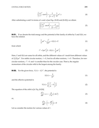 CENTRAL-FORCE MOTION 255
( )
4
2
4
2
1 1
cos
1
a
r ab
θ α ε
ε
 
=
 
  −
(4)
After substituting a and b in terms of ε and α [see Eqs. (8.42) and (8.43)], we obtain
( )
4
5 2
2
cos
1
a
r
ε
θ
ε
 
=
 
  −
(5)
8-21. If we denote the total energy and the potential of the family of orbits by E and U(r), we
have the relation
( )
2
2
2
1
2 2
r U r
r
µ
µ
E
+ + = (1)
from which
( )
2 2 1
2
2
r E U r r
µ 
= − −


2
µ 


(2)
Here, E and U(r) are same for all orbits, and the different values of result from different values
of ( ) 2
1 2 r
µ . For stable circular motion, 0
r = , but for all other motions, 0
r ≠ . Therefore, for non-
circular motions, and is smaller than for the circular case. That is, the angular
momentum of the circular orbit is the largest among the family.
2
0
r >
8-22. For the given force, ( ) 3
F r k r
= − , the potential is
( ) 2
2
k
U r
r
= − (1)
and the effective potential is
( )
2
2
1 1
2
V r k
r
µ
 
= −
 
 
(2)
The equation of the orbit is [cf. Eq. (8.20)]
( )
2
3
2 2 2
d u
u
d u
µ
θ
+ = − −ku (3)
or,
2
2 2
1
d u k
u
d
µ
θ
 
0
+ −
 
 
= (4)
Let us consider the motion for various values of .
 