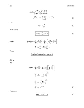 22 CHAPTER 1
( ) ( )
( ) ( )
( ) ( )
1 2
1 2
1 2 3 1 2 3
cos
4 4 2 2
6 6
S S
S S
θ
⋅
=
− + ⋅ + +
=
grad grad
grad grad
e e e e e e
(3)
or,
4
cos
6 6
θ = (4)
from which
1 6
cos 74.2
9
θ −
= = ° (5)
1-30. ( )
( )
3
1
i i
i i
i i
i i
i i
i i
x x
x x
φψ ψ φ
i
x
φψ φ
ψ φ
φ ψ
=
ψ
 
∂ ∂ ∂
= = +
 
∂ ∂ ∂
 
∂ ∂
= +
∂ ∂
∑ ∑
∑ ∑
grad e e
e e
Thus,
( )
φψ φ ψ ψ φ
= +
grad grad grad
1-31.
a)
( )
1 2
3
2
1
1
2
2
1
2
2
2
2
2
n
n n
i i j
i j
i i
n
i i j
i j
n
i i j
i j
n
i i
i
r
r x
x x
n
x x
x n x
x n r
=
−
−
−
 
 
∂ ∂
 
= =  
∂ ∂  
 
 
 
=  
 
 
=  
 
=
∑ ∑ ∑
∑ ∑
∑ ∑
∑
grad e e
e
e
e (1)
Therefore,
( )
2
n
n
r nr −
=
grad r (2)
 