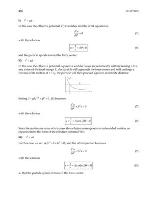256 CHAPTER 8
i) 2
k
µ
= :
In this case the effective potential V(r) vanishes and the orbit equation is
2
2
0
d u
dθ
= (5)
with the solution
1
u A
r
θ B
= = + (6)
and the particle spirals toward the force center.
ii) 2
k
µ
> :
In this case the effective potential is positive and decreases monotonically with increasing r. For
any value of the total energy E, the particle will approach the force center and will undergo a
reversal of its motion at ; the particle will then proceed again to an infinite distance.
0
r r
=
V(r)
E
r
r0
Setting 2 2
k
µ β
− ≡
1 , (4) becomes
0
>
2
2
2
0
d u
u
d
β
θ
+ = (7)
with the solution
( )
1
cos
u A
r
βθ δ
= = − (8)
Since the minimum value of u is zero, this solution corresponds to unbounded motion, as
expected from the form of the effective potential V(r).
iii) 2
k
µ
< :
For this case we set 2 2
1
k G
µ − ≡ > 0 , and the orbit equation becomes
2
2
2
0
d u
G u
dθ
− = (9)
with the solution
( )
1
cosh
u A
r
βθ δ
= = − (10)
so that the particle spirals in toward the force center.
 