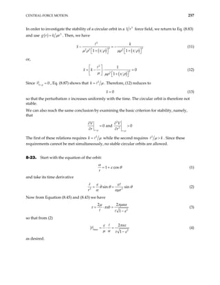 CENTRAL-FORCE MOTION 257
In order to investigate the stability of a circular orbit in a 3
r
1 force field, we return to Eq. (8.83)
and use ( ) 3
g r k r
µ
= . Then, we have
( ) ( )
2
3
2 3 3
1 1
k
x x
µ ρ ρ µρ ρ
− = − 3
x
  
+ + 
   
(11)
or,
( )
2
3
3
1
0
1
x k
x
µ µρ ρ
 
+ − ⋅ =
 
 
  +
 
(12)
Since 0
r p
r =
= , Eq. (8.87) shows that 2
k µ
= . Therefore, (12) reduces to
0
x = (13)
so that the perturbation x increases uniformly with the time. The circular orbit is therefore not
stable.
We can also reach the same conclusion by examining the basic criterion for stability, namely,
that
2
2
0 and 0
r r
V V
r r
ρ ρ
= =
∂ ∂
= >
∂ ∂
The first of these relations requires 2
k µ
= while the second requires 2
k
µ > . Since these
requirements cannot be met simultaneously, no stable circular orbits are allowed.
8-23. Start with the equation of the orbit:
1 cos
r
α
ε θ
= + (1)
and take its time derivative
2
sin sin
r
r r2
ε ε
θ θ
α αµ
= = θ (2)
Now from Equation (8.45) and (8.43) we have
2
2 2
1
a
ab
µ πµ α
τ π
ε
= ⋅ =
−
(3)
so that from (2)
max 2
2
1
a
r
ε π ε
µ α τ ε
= ⋅ =
−
(4)
as desired.
 
