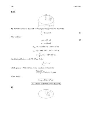 258 CHAPTER 8
8-24.
r
(b) (a)
θ
b
ra rp
a) With the center of the earth as the origin, the equation for the orbit is
1 cox
r
α
ε θ
= + (1)
Also we know
( )
min 1
r a ε
= − (2)
( )
max 1
r a ε
= +
6
min 300 km 6.67 10 m
p e
r r r
= = + = ×
r r 6
max 3500 km 9.87 10 m
a e
r
= = + = ×
( ) 6
1
8.27 10 m
2
a p
a r r
= + = ×
Substituting (2) gives ε = 0.193. When θ = 0,
min
1
a
r
ε
= +
which gives . So the equation of the orbit is
6
7.96 10 m
α = ×
6
7.96 10 m
1 0.193 cos
r
θ
×
= +
When θ = 90°,
6
7.96 10 m
r α
= = ×
The satellite is 1590 km above the earth.
b)
b
a – rmin
β
θ
 
