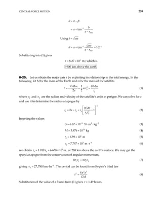 CENTRAL-FORCE MOTION 259
1
min
1
min
tan
Using
tan 101
b
a r
b a
a
a r
θ π β
π
α
α
θ π
−
−
= −
= −
−
=
= − °
−
Substituting into (1) gives
; which is
6
8.27 10 m
r = ×
1900 km above the earth
8-25. Let us obtain the major axis a by exploiting its relationship to the total energy. In the
following, let M be the mass of the Earth and m be the mass of the satellite.
2
1
2 2
p
p
GMm GMm
E mv
a r
= − = = (1)
where p
r and p
v are the radius and velocity of the satellite’s orbit at perigee. We can solve for a
and use it to determine the radius at apogee by
1
2
2
2
a p p
p p
GM
r a r r
r v
1
−
 
= − = −
 
 
 
(2)
Inserting the values
11 2 2
6.67 10 N m kg
G − −
= × ⋅ ⋅ (3)
(4)
24
5.976 10 kg
M = ×
(5)
6
6.59 10 m
p
r = ×
3
7.797 10 m s
p
v 1
−
= × ⋅ (6)
we obtain , or 288 km above the earth’s surface. We may get the
speed at apogee from the conservation of angular momentum,
6
1.010 6.658 10 m
a p
r r = ×
a a p p
mr v mr v
= (7)
giving . The period can be found from Kepler’s third law
1
27,780 km hr
a
v −
= ⋅
2 3
2 4 a
t
GM
π
= (8)
Substitution of the value of a found from (1) gives τ = 1.49 hours.
 