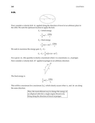 260 CHAPTER 8
8-26.
r
ra rp
First, consider a velocity kick applied along the direction of travel at an arbitrary place in
the orbit. We seek the optimum location to apply the kick.
v
∆
( )
1
2
2
2
initial energy
1
2
final energy
1
2
E
GMm
mv
r
E
GMm
m v v
r
=
= −
=
= + ∆ −
We seek to maximize the energy gain E E
2 1
− :
( )
2
2 1
1
2
2
E E m v v v
− = ∆ + ∆
For a given , this quantity is clearly a maximum when v is a maximum; i.e., at perigee.
v
∆
Now consider a velocity kick applied at perigee in an arbitrary direction:
V
∆
∆v
v2
v1
The final energy is
2
2
1
2 p
GMm
mv
r
=
This will be a maximum for a maximum 2
v ; which clearly occurs when and are along
the same direction.
1
v ∆v
Thus, the most efficient way to change the energy of
elliptical orbit (for a single engine thrust) is by
firing along the direction of travel at perigee.
an
 