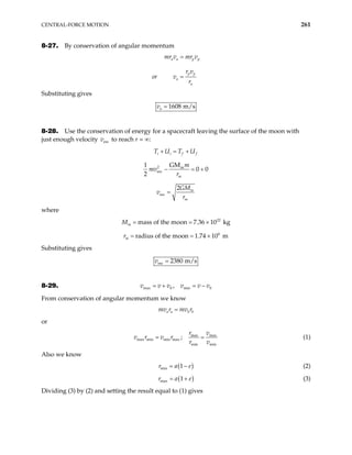 CENTRAL-FORCE MOTION 261
8-27. By conservation of angular momentum
a a p p
p p
a
a
mr v mr v
r v
or v
r
=
=
Substituting gives
1608 m/s
a
v =
8-28. Use the conservation of energy for a spacecraft leaving the surface of the moon with
just enough velocity to reach r = ∞:
esc
v
i i f f
T U T U
+ = +
2 m
esc
GM
1
0 0
2 m
m
mv
r
− = +
esc
2 m
m
GM
v
r
=
where
M 22
mass of the moon 7.36 10 kg
m = = ×
×
r 6
radius of the moon 1.74 10 m
m = =
Substituting gives
esc 2380 m/s
v =
8-29. max 0 min 0
,
v v v v v v
= + = −
From conservation of angular momentum we know
a a b b
mv r mv r
=
or
max max
max min min max
min min
;
r v
v r v r
r v
= = (1)
Also we know
( )
min 1
r a e
= − (2)
( )
max 1
r a e
= + (3)
Dividing (3) by (2) and setting the result equal to (1) gives
 