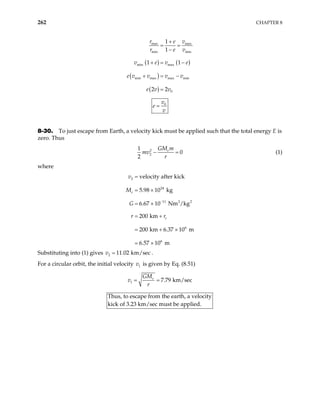 262 CHAPTER 8
( ) ( )
( )
( )
max max
min min
min max
min max max min
0
1
1
1 1
2 2
r v
e
r e v
v e v
e v v v v
e v v
e
+
= =
−
+ = −
+ = −
=
0
v
e
v
=
8-30. To just escape from Earth, a velocity kick must be applied such that the total energy E is
zero. Thus
2
2
1
0
2
e
GM m
mv
r
− = (1)
where
2
24
11 2 2
6
6
velocity after kick
5.98 10 kg
6.67 10 Nm /kg
200 km
200 km 6.37 10 m
6.57 10 m
e
e
v
M
G
r r
−
=
= ×
= ×
= +
= + ×
= ×
Substituting into (1) gives v .
2 11.02 km/sec
=
For a circular orbit, the initial velocity v is given by Eq. (8.51)
1
1 7.79 km/sec
e
GM
v
r
= =
Thus, to escape from the earth, a velocity
ck of 3.23 km/sec must be applied.
ki
 