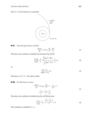 CENTRAL-FORCE MOTION 263
Since E = 0, the trajectory is a parabola.
parabolic
escape
orbit
circular orbit
Earth
8-31. From the given force, we find
( )
( ) 3
2 4
dF r k k
F r
dr r r5
′
= = +
′ (1)
Therefore, the condition of stability becomes [see Eq. (8.93)]
( )
( )
( )
( )
2
5
2
4
2
2
3
0
1
k k
F
F k k
ρ
ρ ρ
ρ ρ ρ
ρ
ρ
+ ′
′ 3
+ =
− + ′
+ > (2)
or,
( )
2
2
0
k k
k k
ρ
ρ ρ
− ′
>
+ ′
(3)
Therefore, if , the orbit is stable.
2
k k
ρ > ′
8-32. For this force, we have
( )
( ) 3 2
3
2
2
r a r a
r a
dF r k k
F r e e
dr r ar
k r
e
r a
− −
−
= = +
′
 
= +
 
 
(1)
Therefore, the condition of stability [see Eq. (8.93)] becomes
( )
( )
2 3
3
0
r
F r a
F r r r
 
− + +
 
′  
+ = > (2)
This condition is satisfied if r < a.
 