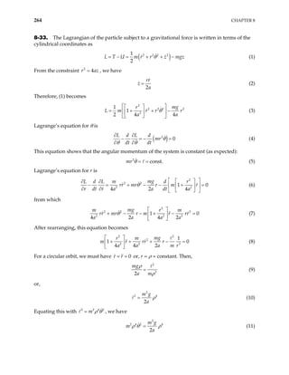 264 CHAPTER 8
8-33. The Lagrangian of the particle subject to a gravitational force is written in terms of the
cylindrical coordinates as
( )
2 2 2 2
1
2
L T U m r r z mgz
θ
= − = + + − (1)
From the constraint , we have
2
4
r a
= z
2
rr
z
a
= (2)
Therefore, (1) becomes
2
2 2 2
2
1
1
2 4 4
mg
r
L m r r r
a a
θ
 
 
= + + −
 
 
 
 
2
(3)
Lagrange’s equation for θ is
( )
2
0
L d L d
mr
dt dt
θ
θ θ
∂ ∂
− = − =
∂ ∂
(4)
This equation shows that the angular momentum of the system is constant (as expected):
(5)
2
const.
mr θ = =
Lagrange’s equation for r is
2
2 2
2
1
4 2 4
mg
L d L m d r
rr mr r m r
r dt r a a dt a
θ
 
 
∂ ∂
− = + − − + =
  
∂ ∂  
 
2
0
 (6)
from which
2
2 2 2
2 2
1
4 2 4 2
mg
m r
rr mr r m r rr
a a a a
θ
 
+ − − + − =
 
 
2
0
m
(7)
After rearranging, this equation becomes
2 2
2
2 2 3
1
1
4 4 2
mg
r m
rr r
a a a m r
 
+ + + −
 
 
0
=
m r (8)
For a circular orbit, we must have 0
r r
= = or, r = ρ = constant. Then,
2
3
2
mg
a m
ρ
ρ
= (9)
or,
2
2
2
m g
a
4
ρ
= (10)
Equating this with 2 2 4
m 2
ρ θ
= , we have
2
2 4 2 4
2
m g
m
a
ρ θ = ρ (11)
 