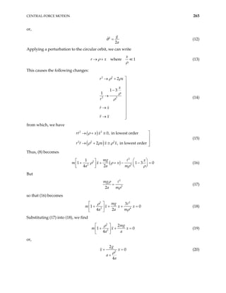 CENTRAL-FORCE MOTION 265
or,
2
2
g
a
θ = (12)
Applying a perturbation to the circular orbit, we can write
where 1
x
r x
ρ
ρ
→ + (13)
This causes the following changes:
2 2
3 3
2
1 3
1
r x
x
r
r x
r x
ρ ρ
ρ
ρ

→ +


− 

→



→ 

→ 

(14)
from which, we have
( )
( )
2 2
2 2 2
0, in lowest order
2 , in lowest ord
rr x x
r r x x x
ρ
ρ ρ ρ

→ + ≅
er


→ + ≅ 

(15)
Thus, (8) becomes
( )
2
2
2 3
1
1
4 2
mg x
x
a a m
ρ ρ
ρ ρ
 
 
+ + + − −
 
   
 
1 3 0
=
m x (16)
But
2
3
2
mg
a m
ρ
ρ
= (17)
so that (16) becomes
2 2
2
3
1
4 2
mg
m x x x
a a m
ρ
ρ
 
4
0
+ + + =
 
 
(18)
Substituting (17) into (18), we find
2
2
2
1
4
mg
m x x
a a
ρ
 
0
+ +
 
 
= (19)
or,
2
2
0
4
g
x x
a
a
ρ
+ =
+
(20)
 