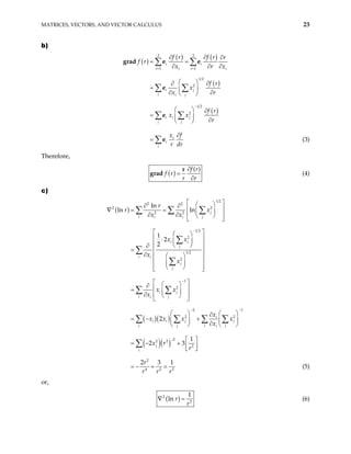 MATRICES, VECTORS, AND VECTOR CALCULUS 23
b)
( )
( ) ( )
( )
( )
3 3
1 1
1 2
2
1 2
2
i i
i i
i i
i j
i j
i
i i j
i j
i
i
i
f r f r r
f r
x r
f r
x
x r
f r
x x
r
f
x
r dr
= =
−
∂ ∂
x
∂
= =
∂ ∂ ∂
  ∂
∂
=  
∂ ∂
 
  ∂
=   ∂
 
∂
=
∑ ∑
∑ ∑
∑ ∑
∑
grad e e
e
e
e (3)
Therefore,
( )
( )
f r
f r
r r
∂
=
∂
r
grad (4)
c)
( )
( )( )
( )( )
1 2
2 2
2 2
2 2
1 2
2
1 2
2
1
2
2 1
2 2
2
2 2
2
ln
ln ln
1
2
2
2
1
2 3
j
i j
i i
i j
j
i i
j
j
i j
i j
i
i
i i j j
i j i j
i
j
i
r
r x
x x
x x
x
x
x x
x
x
x x x x
x
x r
r
−
−
− −
−
 
 
∂ ∂
 
= =  
∂ ∂  
 
 
 
 
 
⋅  
 
 
∂
=  
∂  
 
 
 
 
 
 
 
 
∂
 
=  
∂  
 
 
   
∂
= − +
   
∂
   

= − + 

∑ ∑ ∑
∑
∑
∑
∑ ∑
∑ ∑ ∑ ∑
∑
∇
2
4 2 2
2 3 1
r
r r r



= − + = (5)
or,
( )
2
2
1
ln r
r
=
∇ (6)
 