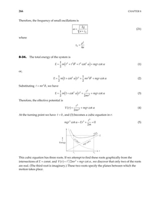 266 CHAPTER 8
Therefore, the frequency of small oscillations is
0
2g
a z
ω =
+
(21)
where
2
0
4
z
a
ρ
=
8-34. The total energy of the system is
( )
2 2 2 2 2
1
cot cot
2
r r r mgr
E m θ α
= + + + α (1)
or,
( )
2 2 2 2
1 1
1 cot cot
2 2
r mr mgr
E m α θ
= + + + α (2)
Substituting 2
mr θ
= , we have
( )
2
2 2
2
1
1 cot cot
2 2
r mgr
mr
E m α α
= + + + (3)
Therefore, the effective potential is
( )
2
2
cot
2
V r mgr
mr
α
= + (4)
At the turning point we have , and (3) becomes a cubic equation in r:
0
r =
2
3 2
cot 0
2
mgr Er
m
α − + = (5)
Energy
mgr cot a
r2
r1
E
r
V(r)
This cubic equation has three roots. If we attempt to find these roots graphically from the
intersections of E = const. and ( ) 2 2
2 c
mr mgr ot
V r α
= + , we discover that only two of the roots
are real. (The third root is imaginary.) These two roots specify the planes between which the
motion takes place.
 