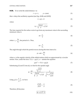 CENTRAL-FORCE MOTION 267
8-35. If we write the radial distance r as
, co
r x nst.
ρ ρ
= + = (1)
then x obeys the oscillatory equation [see Eqs. (8.88) and (8.89)]
2
0 0
x x
ω
+ = (2)
where
( )
( )
0
3g
g
ρ
ω ρ
ρ
= + ′ (3)
The time required for the radius vector to go from any maximum value to the succeeding
minimum value is
0
2
t
τ
∆ = (4)
where 0
0
2π
τ
ω
= , the period of x. Thus,
0
t
π
ω
∆ = (5)
The angle through which the particle moves during this time interval is
0
t
πω
φ ω
ω
= ∆ = (6)
where ω is the angular velocity of the orbital motion which we approximate by a circular
motion. Now, under the force ( ) ( )
F r g r
µ
= − , ω satisfies the equation
( ) ( )
2
F r g
µρω µ ρ
= − = (7)
Substituting (3) and (7) into (6), we find for the apsidal angle
( )
( )
( )
( )
( )
0 3
3
g
g g
g
g
ρ
π
ρ
πω π
ω
φ
ρ ρ
ρ ρ
ρ ρ
= = =
′
+ +
′
(8)
Using ( )
1
n
k
g r
r
µ
= , we have
( )
( )
g n
g
ρ
ρ ρ
′
= − (9)
Therefore, (8) becomes
3 n
φ π
= − (10)
 