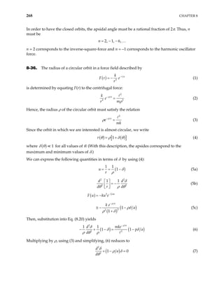 268 CHAPTER 8
In order to have the closed orbits, the apsidal angle must be a rational fraction of 2π. Thus, n
must be
2, 1, 6,
n = − − …
n = 2 corresponds to the inverse-square-force and n = –1 corresponds to the harmonic oscillator
force.
8-36. The radius of a circular orbit in a force field described by
( ) 2
r a
k
F r e
r
−
= − (1)
is determined by equating F(r) to the centrifugal force:
2
2
a
k
e
r m
ρ
3
ρ
−
= (2)
Hence, the radius ρ of the circular orbit must satisfy the relation
2
a
e
mk
ρ
ρ −
= (3)
Since the orbit in which we are interested is almost circular, we write
( ) ( )
[ ]
1
r θ ρ δ θ
= + (4)
where ( ) 1
δ θ for all values of θ. (With this description, the apsides correspond to the
maximum and minimum values of δ.)
We can express the following quantities in terms of δ by using (4):
(
1 1
1
u
r
)
δ
ρ
= = − (5a)
2 2
2
1 1
d d
d r d 2
δ
θ ρ θ
 
= −
 
 
(5b)
( )
( )
(
1
2
2
2
1
1
au
a
F u ku e
k e
a
ρ
ρδ
ρ δ
−
−
= −
≅ − −
+
) (5c)
Then, substitution into Eq. (8.20) yields
( ) (
2
2 2
1 1
1 1
a
d mke
)
p a
d
ρ
δ
δ
ρ θ ρ
−
− = − δ
− + (6)
Multiplying by ρ, using (3) and simplifying, (6) reduces to
( )
2
2
1
d
a
d
δ
ρ δ
θ
0
+ − = (7)
 