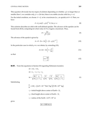 CENTRAL-FORCE MOTION 269
This equation obviously has two types of solution depending on whether a
ρ is larger than or
smaller than 1; we consider only ρ < a. (In fact, there is no stable circular orbit for ρ > a.)
For the initial condition, we choose 0
δ δ
= to be a maximum (i.e., an apside) at θ = 0. Then, we
have
( )1 2
0 cos 1 , for
a
δ δ ρ θ ρ
= − a
< (8)
This solution describes an orbit with well-defined apsides. The advance of the apsides can be
found from (8) by computing for what value of θ is δ again a maximum. Thus,
2
1 a
π
θ
ρ
=
−
(9)
The advance of the apside is given by
( )
1 2
2 2 1 1 a
θ π π ρ
−
 
∆ = − = − −
 
(10)
In the particular case in which ρ a we obtain, by extending (10),
2 2 1
2a
ρ
π π  
∆ ≅ − +
 
 
(11)
so that
a
πρ
∆ ≅ (12)
8-37. From the equations in Section 8.8 regarding Hohmann transfers:
∆ = 1 2
v v v
∆ + ∆
∆ = 1 2
1 2
t t
v v v v v
− + −
2
1 1 2 1 2 2 1 2
2 r
k k k k
v
mr r r mr mr mr r r
   
− + −
  
+ +
   
1
2 r

∆ = (1)
Substituting
( )( )
11 2 2 24
1
2
6
6.67 10 Nm /kg 5.98 10 kg
initial height above center of Earth 2
final height above center of Earth 3
radius of the Earth 6.37 10 m
e
e
e
e
k
GM
m
r r
r r
r
−
= = × ×
= =
= =
= = ×
gives
1020 m/s
v
∆
 