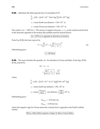 270 CHAPTER 8
8-38. Substitute the following into Eq. (1) of problem 8-37:
( )( )
11 2 2 30
11
1
11
2
6.67 10 Nm /kg 1.99 10 kg
mean Earth-sun distance 1.50 10 m
mean Venus-sun distance 1.08 10 m
s
k
GM
m
r
−
= = × ×
= ×
r = ×
The result is . The answer is negative because
5275 m/s
v
∆ = − 2
r r1
< ; so the rocket must be fired
in the direction opposite to the motion (the satellite must be slowed down).
5275 m/s; opposite to direction of motion.
v
∆ =
From Eq. (8.58), the time is given by
3 2
3 2 1 2
2
t
r r
m m
T a
k k
π π
+
 
= =  
 
(1)
Substituting gives
148 days
τ
8-39. We must calculate the quantity 1
v
∆ for transfers to Venus and Mars. From Eqs. (8.54),
(8.53), and (8.51):
1
1 1
2
1 1 2 1
2
t
v v v
r
k k
mr r r mr
∆ = −
 
= −
 
+
 
where
( )( )
11 3 2 30
9
1
9
2
6.67 10 m /s -kg 1.99 10 kg
mean Earth-sun distance 150 10 m
Venus 108
mean sun distance 10 m
Mars 228
s
k
GM
m
r
−
= = × ×
×
   
= − =
   
   
r = =
×
Substituting gives
Venus
Mars
2.53 km/sec
2.92 km/sec
v
v
∆ = −
∆ =
where the negative sign for Venus means the velocity kick is opposite to the Earth’s orbital
motion.
Thus, a Mars flyby requires a larger than a Venus flyby.
v
∆
 