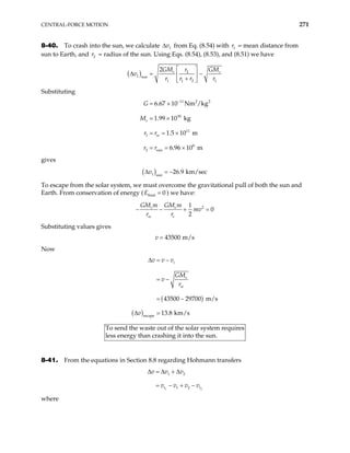 CENTRAL-FORCE MOTION 271
8-40. To crash into the sun, we calculate 1
v
∆ from Eq. (8.54) with r = mean distance from
sun to Earth, and = radius of the sun. Using Eqs. (8.54), (8.53), and (8.51) we have
1
2
r
( ) 2
1 sun
1 1 2 1
2 s s
GM GM
r
v
r r r r
 
∆ = −
 
+
 
Substituting
11 2 2
30
11
1
8
2 sun
6.67 10 Nm /kg
1.99 10 kg
1.5 10 m
6.96 10 m
s
se
G
M
r r
r r
−
= ×
= ×
= = ×
= = ×
gives
( )
1 sun
26.9 km/sec
v
∆ = −
To escape from the solar system, we must overcome the gravitational pull of both the sun and
Earth. From conservation of energy ( final 0
E = ) we have:
2
1
0
2
s e
se e
GM m GM m
mv
r r
− − + =
Substituting values gives
43500 m/s
v =
Now
( )
( )escape
43500 29700 m/s
13.8 km/s
i
s
se
v v v
GM
v
r
v
∆ = −
= −
= −
∆ =
To
les
send the waste out of the solar system requires
s energy than crashing it into the sun.
8-41. From the equations in Section 8.8 regarding Hohmann transfers
1 2
1 2
1 2
t t
v v v
v v v v
∆ = ∆ + ∆
= − + −
where
 