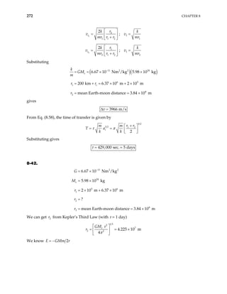 272 CHAPTER 8
1
2
1
1 1 2 1
2
;
t
r
k k
v v
mr r r mr
 
= =
 
+
 
2
1
1
2 1 2 2
2
;
t
r
k k
v v
mr r r mr
 
= =
 
+
 
Substituting
( )( )
11 2 2 24
6 5
1
8
2
6.67 10 Nm /kg 5.98 10 kg
200 km 6.37 10 m 2 10 m
mean Earth-moon distance 3.84 10 m
e
e
k
GM
m
r
−
= = × ×
= + = × + ×
= =
r r
×
gives
3966 m/s
v
∆ =
From Eq. (8.58), the time of transfer is given by
3 2
3 2 1 2
2
t
r r
m m
T a
k k
τ π
+
 
= =  
 
Substituting gives
429,000 sec. 5 days
τ =
8-42.
r = ×
11 2 2
24
5 6
1
2
8
3
6.67 10 Nm /kg
5.98 10 kg
2 10 m 6.37 10 m
?
mean Earth-moon distance 3.84 10 m
e
G
M
r
r
−
= ×
= ×
+ ×
=
= = ×
We can get from Kepler’s Third Law (with τ = 1 day)
2
r
1 3
2
7
2 2
4.225 10 m
4
e
GM
r
τ
π
 
= = ×
 
 
We know 2
E GMm
= − r
 