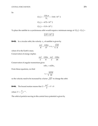 CENTRAL-FORCE MOTION 273
So
( )
( )
( )
11
1
1
10
2
9
3
3.04 10 J
2
4.72 10 J
5.19 10 J
e
GM m
E r
r
E r
E r
= − = − ×
= − ×
= − ×
To place the satellite in a synchronous orbit would require a minimum energy of ( ) ( )
2 1
E r E r
− =
11
2.57 10 J
×
8-43. In a circular orbit, the velocity v of satellite is given by
0
2
0
0
2
mv GMm GM
v
R R R
= ⇒ =
where M is the Earth’s mass.
Conservation of energy implies
2 2
1 2
2 2
mv mv
GMm GMm
R R
− = −
2
Conservation of angular momentum gives
1 2
2
mRv m Rv
=
From these equations, we find
1
4
3
GM
v
R
=
so the velocity need to be increased by a factor 4 3 to change the orbit.
8-44. The bound motion means that
2
0
2
mv
E V
= + <
where r a
k
r
−
= −
V e .
The orbit of particle moving in this central force potential is given by
 