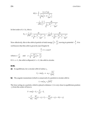 274 CHAPTER 8
( )
( )
min
min
2
2
2
2 2
2
/
2
2
1
2
2
r
r
r
ra
r
r dr
r
E V
r
dr
r ke
E
r r
θ
µ
µ
µ
µ
−
=
 
−
 
 
=
+ −
∫
∫
In first order of , this is
( / )
r a
( ) 2 2
2 2
2 2
2 2
2 2
r
dr dr
k k k k
r E r E
r r a a r r
µ µ
θ
µ µ
 
+ − − − + −
 
 
∫ ∫
≈ =
Now effectively, this is the orbit of particle of total energy
k
E
a
−



moving in potential



k
r
− . It is
well known that this orbit is given by (see Chapter 8)
1 cos
r
α
ε θ
= +
where
2
k
α
µ
= and
2
2
2
1
k
E
k a
ε
µ
 
= + −
 
 
If 0 1
ε
< < , the orbit is ellipsoid; if 0
ε = , the orbit is circular.
8-45.
a) In equilibrium, for a circular orbit of radius r0
,
2 0
0 0
0
F
F m r
mr
φ φ
ω ω
= ⇒ =
b) The angular momentum (which is conserved) of a particle in circular orbit is
2
0
L mr φ
ω
= 3
0
mFr
=
The force acting on a particle, which is placed a distance r (r is very close to equilibrium position
) from the center of force is
o
r
( ) ( ) ( )
3
2
0 0
3
3 2 2
0 0 0 0
3 2 4
0 0 0
3 3
L
F m r F F
mr
L L L
r r F r r k r r
mr mr mr
φ
ω
= − = −
≈ − − − = − − = − −
 