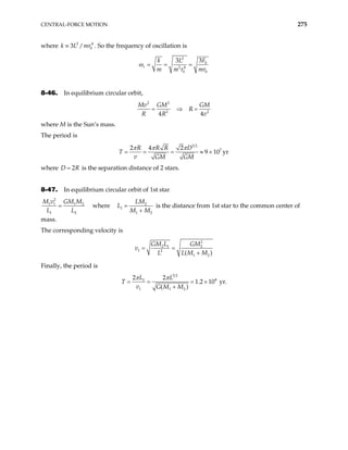CENTRAL-FORCE MOTION 275
where . So the frequency of oscillation is
2
0
3 /
k L mr
≡ 4
2
0
2 4
0 0
3
3
r
F
k L
m m r mr
ω = = =
8-46. In equilibrium circular orbit,
2 2
2 2
4 4
Mv GM GM
R
R R
= ⇒ =
v
where M is the Sun’s mass.
The period is
3 2
7
2 4 2
9 10 yr
R R R D
v GM GM
π π π
= = = ≈ ×
T
where D is the separation distance of 2 stars.
2
= R
8-47. In equilibrium circular orbit of 1st star
2
1 1 1 2
1 2
M v GM M
L L
= where 2
1
1 2
LM
L
M M
=
+
is the distance from 1st star to the common center of
mass.
The corresponding velocity is
2
2 1 2
1 2
1 2
( )
GM L GM
v
L L M M
= =
+
Finally, the period is
3 2
8
1
1 1 2
2 2
1.2 10 yr.
( )
L L
v G M M
π π
= = = ×
+
T
 