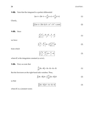24 CHAPTER 1
1-32. Note that the integrand is a perfect differential:
( ) (
2 2
d d
a b a b
dt dt
⋅ + ⋅ = ⋅ + ⋅
r r r r r r r r) (1)
Clearly,
( ) 2 2
2 2 con
a b dt ar br
⋅ + ⋅ = + +
∫ r r r r st. (2)
1-33. Since
2
d r r
dt r r r 2
r
r
−
 
= = −
 
 
r r r r r
(1)
we have
2
r d
dt dt
r r dt r
  
− =

   
  
∫ ∫
r r r

(2)
from which
2
r
dt
r r r
 
− = +
 
 
∫
r r r
C (3)
where C is the integration constant (a vector).
1-34. First, we note that
( )
d
dt
× = × + ×
A A A A A A (1)
But the first term on the right-hand side vanishes. Thus,
( ) ( )
d
dt dt
dt
× = ×
∫ ∫
A A A A (2)
so that
( )dt
× = × +
∫ A A A A C (3)
where C is a constant vector.
 