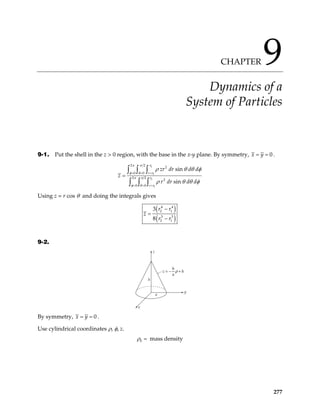 CHAPTER 9
Dynamics of a
System of Particles
9-1. Put the shell in the z > 0 region, with the base in the x-y plane. By symmetry, 0
x y
= = .
2
1
2
1
2 2
2
0 0
2 2
2
0 0
sin
sin
r
r r
r
r r
zr dr d d
z
r dr d d
π π
φ θ
π π
φ θ
ρ θ θ φ
ρ θ θ φ
= = =
= = =
=
∫ ∫ ∫
∫ ∫ ∫
Using z = r cos θ and doing the integrals gives
( )
( )
4 4
2 1
3 3
2 1
3
8
r r
z
r r
−
=
−
9-2.
z
h
x
y
a
z
h
a
h
= − +
ρ
By symmetry, 0
x y
= = .
Use cylindrical coordinates ρ, φ, z.
0 mass density
ρ =
277
 