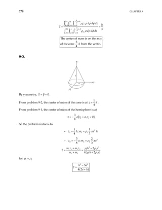 278 CHAPTER 9
2
0
0 0 0
2
4
0
0 0 0
4
h
a h
a
z
h
a h
z
z d d dz h
z
d d dz
π ρ
φ ρ
π ρ
φ ρ
ρ ρ ρ φ
ρ ρ ρ φ
− +
= = =
− +
= = =
= =
∫ ∫ ∫
∫ ∫ ∫
The center of mass is on the axis
3
of the cone from the vertex.
4
h
9-3.
z
h
x
y
a
By symmetry, 0
x y
= = .
From problem 9-2, the center of mass of the cone is at
1
4
z h
= .
From problem 9-1, the center of mass of the hemisphere is at
( )
2 1
3
, 0
8
z a r a r
= − = =
So the problem reduces to
2
1 1 1
1 1
;
4 3
z h m a h
ρ π
= =
i
3
2 2 2
3 2
;
8 3
z a m a
ρ π
= − =
i
( )
2 2
1 1 2 2 1 2
1 2 1 2
3
4 2
m z m z h a
z
m m h a
ρ ρ
ρ ρ
+ −
= =
+ +
for 1 2
ρ ρ
=
( )
2 3
3
4 2
h a
z
a h
−
=
+
 