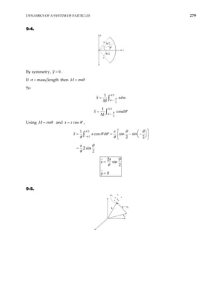 DYNAMICS OF A SYSTEM OF PARTICLES 279
9-4.
θ′
θ/2
θ/2
y
x
a
a
By symmetry, 0
y = .
If mass length
σ = then M a
σ θ
=
So
2
2
1
x xdm
M
θ
θ
θ =−
′
= ∫
2
2
1
x x
M
θ
θ
θ
ad
σ θ
=−
′
= ′
∫
Using M a
σ θ
= and cos
x a θ
= ′ ,
2
2
1
cos sin sin
2 2
2 sin
2
a
x a d
a
θ
θ
θ θ
θ θ
θ θ
θ
θ
−
 
 
= = −
′ ′  
−
 
 
 
=
∫
2
sin
2
0
a
x
y
θ
θ
=
=
9-5.
ri – r0
r0
ri
mi
 