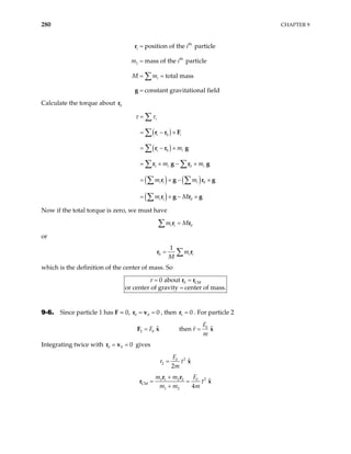 280 CHAPTER 9
th
th
1
position of the particle
mass of the particle
total mass
constant gravitational field
i
i
i
m i
M m
=
=
= =
=
∑
r
g
Calculate the torque about 0
r
( )
( )
( ) ( )
( )
0
0
1 0
0
0
i
i i
i i
i i
i i i
i i
m
m m
m m
m M
τ τ
=
= − ×
= − ×
= × − ×
= × −
= × − ×
×
∑
∑
∑
∑ ∑
∑ ∑
∑
r r F
r r g
r g r g
r g r
r g r g
g
Now if the total torque is zero, we must have
0
i i
m M
=
∑ r r
or
0
1
i i
m
M
= ∑
r r
which is the definition of the center of mass. So
0 CM
0 about
or center of gravity center of mass.
τ = =
=
r r
9-6. Since particle 1 has F = 0, , then
0 0 0
= =
r v 1 0
=
r . For particle 2
0
2 0
ˆ ˆ
then
F
F r
m
= =
F x x
Integrating twice with gives
0 0 0
= =
r v
2
0
2
ˆ
2
F
r t
m
= x
2
0
1 1 2 2
CM
1 2
ˆ
4
F
m m
t
m m m
+
= =
+
r r
r x
 