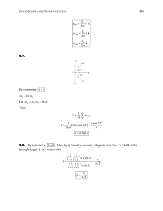 DYNAMICS OF A SYSTEM OF PARTICLES 281
2
0
CM
0
CM
0
CM
ˆ
4
ˆ
2
ˆ
2
F
t
m
F
t
m
F
m
=
=
=
r x
v x
a x
9-7.
O
y
a
a
H
H
x
52˚
52˚
By symmetry 0
y =
0 16 H
m m
=
Let 0
, 16
H
m m m
= = m
Then
3
1
1
i i
x m
M
= ∑ x
( )
cos 52
1
2 cos 52
18 9
a
x ma
m
°
= ° =
0.068
x a
=
9-8. By symmetry, 0
x = . Also, by symmetry, we may integrate over the x > 0 half of the
triangle to get y . σ = mass/area
2 2
0 0
2 2
0 0
3 2
a a
x
x y
a a
x
x y
y dy dx a
y
dy dx
σ
σ
−
= =
−
= =
= =
∫ ∫
∫ ∫
3 2
a
y =
 