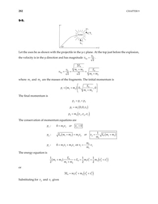 282 CHAPTER 9
9-9.
POW!
45˚
z
y
m1
m2
v1
vy
vz
Let the axes be as shown with the projectile in the y-z plane. At the top just before the explosion,
the velocity is in the y direction and has magnitude 0
0
2
y
v
v = .
0
1 2
0 0
0
1 2
2
2 2
y
E
m m
v E
v
m m
+
= = =
+
where and are the masses of the fragments. The initial momentum is
1
m 2
m
( ) 0
1 2
1 2
0, , 0
i
E
p m m
m m
 
= +  
+
 
The final momentum is
1 2
f
p p p
= +
( )
1 1 1
0,0,
p m v
=
( )
2 2 , ,
x y z
p m v v v
=
The conservation of momentum equations are
2
: 0
x x
v or v
= = 0
x
p m
( ) ( )
0 1 2 2 0 1 2
2
1
:
y y y
p E m m m v or v E m m
m
+ = = +
2
1 1 2 1
1
or
: 0
z z z
m
p m v m v v v
m
= + = −
The energy equation is
( ) ( )
2 2
0
1 2 0 1 1 2
1 2
1
2 2 2
2
1 1
y z
E
m m E m v m v v
m m
+ + = +
+
+
or
( )
2 2
0 1 1 2
3 2
y z
E m v m v v
= + +
Substituting for y
v and v gives
1
 