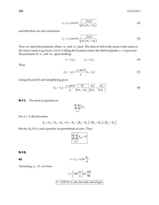 284 CHAPTER 9
( )
2
1 0
1 1 2
cos
m E
v v
m m m
θ
2
= ±
+
(4)
and therefore we also must have
( )
1
2 0
2 1 2
cos
m E
v v
m m m
θ
2
=
+
∓ (5)
Now we need the positions where m and m land. The time to fall to the ocean is the same as
the time it took to go from A to B. Calling the location where the shell explodes x = 0 gives for
the positions of and upon landing:
1 2
1
m 2
m
1 1 2 2
;
B
x v t x v tB
= = (6)
Thus
0
1 2 1 2
sin
v
x x v v
g
θ
− = − (7)
Using (4) and (5) and simplifying gives
0 1
1 2
1 2 2 1
sin 2
v m m
E
g m m m m
θ 2
x x
 
− = +
 
+  
(8)
9-11. The term in question is
b
αβ
α β
α≠
∑∑f
For n = 3, this becomes
( ) ( ) ( )
12 13 21 23 31 32 12 21 13 31 23 32
+ + + + + = + + + + +
f f f f f f f f f f
f f
But by Eq. (9.1), each quantity in parentheses is zero. Thus
3 3
1 1
0
αβ
α β
α β
= =
≠
=
∑∑f
9-12.
a) 0
0 ln
m
v v u
m
= +
Assuming , we have
0 0
v =
m 10
100 ln
s 9
v
 
=  
 
0
8
2.02 m/s; yes, he runs out of gas.
v =
 