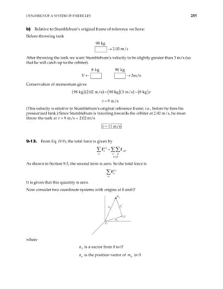 DYNAMICS OF A SYSTEM OF PARTICLES 285
b) Relative to Stumblebum’s original frame of reference we have:
Before throwing tank
98 kg
2.02 m/s
→
After throwing the tank we want Stumblebum’s velocity to be slightly greater than 3 m/s (so
that he will catch up to the orbiter).
8 kg 90 kg
3m/s
V ← →
Conservation of momentum gives
( )( ) ( )( ) ( )
98 kg 2.02 m/s 90 kg 3 m/s 8 kg
9 m/s
v
v
= −
=
(This velocity is relative to Stumblebum’s original reference frame; i.e., before he fires his
pressurized tank.) Since Stumblebum is traveling towards the orbiter at 2.02 m/s, he must
throw the tank at v = 9 m/s + 2.02 m/s
11 m/s
v =
9-13. From Eq. (9.9), the total force is given by
( )
e
α αβ
α α β
α β
≠
+
∑ ∑∑
F f
As shown in Section 9.3, the second term is zero. So the total force is
( )
e
α
α
∑F
It is given that this quantity is zero.
Now consider two coordinate systems with origins at 0 and 0′
O
O′
mα
rα′
rα
r0
where
is a vector from 0 to 0′
0
r
α
r is the position vector of mα in 0
 