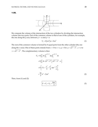 MATRICES, VECTORS, AND VECTOR CALCULUS 25
1-35.
x
z
y
We compute the volume of the intersection of the two cylinders by dividing the intersection
volume into two parts. Part of the common volume is that of one of the cylinders, for example,
the one along the y axis, between y = –a and y = a:
( )
2
1 2 2
V a a 3
a
π π
= = (1)
The rest of the common volume is formed by 8 equal parts from the other cylinder (the one
along the x-axis). One of these parts extends from x = 0 to x = a, y = 0 to 2
y a x
= − 2
, z = a to
2 2
z a x
= − . The complementary volume is then
2 2 2 2
2
0 0
2 2 2 2
0
3 3
2 1
0
3 3
8
8
8 sin
3 2
16
2
3
a a x a x
a
a
a
V dx dy dz
dx a x a x a
x a x
a x
a
a a
π
− −
−
=
 
= − − −
 
 
= − −
 
 
= −
∫ ∫ ∫
∫
(2)
Then, from (1) and (2):
3
1 2
16
3
a
V V V
= + = (3)
 