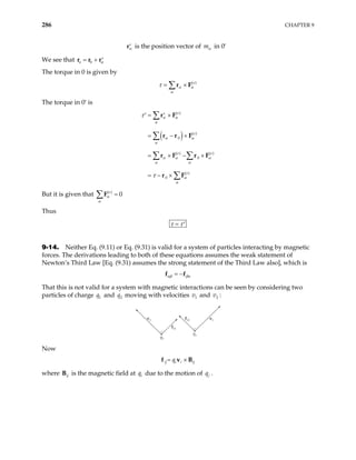 286 CHAPTER 9
α
′
r is the position vector of mα in 0′
We see that 0
a α
= + ′
r r r
The torque in 0 is given by
( )
e
α α
α
τ = ×
∑r F
The torque in 0′ is
( )
( )
( )
0
( ) ( )
0
( )
0
e
e
e e
e
α α
α
α α
α
α α α
α α
α
α
τ
τ
= ×
′ ′
= − ×
= × − ×
= − ×
∑
∑
∑ ∑
∑
r F
r r F
r F r F
r F
But it is given that ( )
0
e
α
α
=
∑F
Thus
τ τ
= ′
9-14. Neither Eq. (9.11) or Eq. (9.31) is valid for a system of particles interacting by magnetic
forces. The derivations leading to both of these equations assumes the weak statement of
Newton’s Third Law [Eq. (9.31) assumes the strong statement of the Third Law also], which is
αβ βα
= −
f f
That this is not valid for a system with magnetic interactions can be seen by considering two
particles of charge and moving with velocities and :
1
q 2
q 1
v 2
v
q1
q2
v2
f21
v1
f12
Now
ij i i ij
q
= ×
f v B
where ij
B is the magnetic field at due to the motion of
i
q j
q .
 