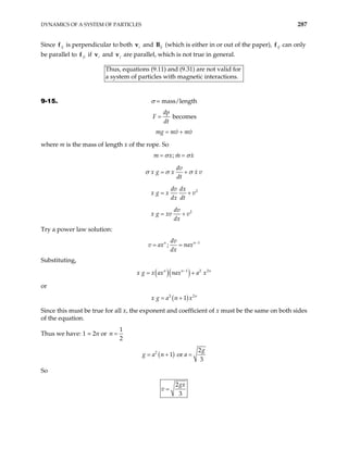 DYNAMICS OF A SYSTEM OF PARTICLES 287
Since ij
f is perpendicular to both and
i
v ij
B (which is either in or out of the paper), ij
f can only
be parallel to ji
f if and
i
v j
v are parallel, which is not true in general.
Thus, equations (9.11) and (9.31) are not valid for
ystem of particles with magnetic interactions.
a s
9-15. σ = mass/length
dp
F
dt
= becomes
mg mv mv
= +
where m is the mass of length x of the rope. So
;
m x m x
σ σ
= =
2
2
dv
x g x x v
dt
dv dx
x g x v
dx dt
dv
x g xv v
dx
σ σ σ
= +
= +
= +
Try a power law solution:
1
;
n n
dv
v ax nax
dx
−
= =
Substituting,
( )( )
1 2 2
n n
x g x ax nax a x
−
= + n
or
( )
2 2
1 n
x g a n x
= +
Since this must be true for all x, the exponent and coefficient of x must be the same on both sides
of the equation.
Thus we have: 1 = 2n or
1
2
n =
( )
2 2
1 or
3
g
g a n a
= + =
So
2
3
gx
v =
 