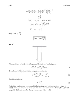 288 CHAPTER 9
1 2 1 2
2 2
3 3 3
gx g gx
dv dv dx dv
dt dx dt dx
−
a v
   
= = = =    
   
3
g
a =
T U
0 0 ( 0 on t
i i y
= = = able)
2 2
1 1
2 2 3
f
gL mgL
T mv m
 
= = =
 
  3
2
f
L
U mgh mg
= = −
So 0;
6
i f
mgL
E E
= = −
Energy lost
6
mgL
=
9-16.
T1 T2
T
x
The equation of motion for the falling side of the chain is, from the figure,
( ) ( )
2
2 2
b x b x
x g
ρ ρ
− −
T
= + (1)
From Example 9.2, we have for the energy conservation case
( )
( ) ( )
2 2
2
2
2
2
g bx x x
x g g
b x
b x
−
= − = +
−
−
(2)
Substitution gives us
2
2
4
x
T
ρ
= (3)
To find the tension on the other side of the bend, change to a moving coordinate system in
which the bend is instantaneously at rest. This frame moves downward at a speed 2
u x
= with
respect to the fixed frame. The change in momentum at the bend is
 