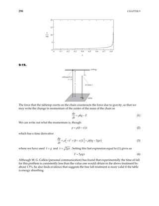 290 CHAPTER 9
0 0.1 0.2 0.3 0.4 0.5 0.6 0.7 0.8
0
5
10
15
20
τ
T
mg
9-19.
released at
t = 0
x
at time t
ceiling
table
b
The force that the tabletop exerts on the chain counteracts the force due to gravity, so that we
may write the change in momentum of the center of the mass of the chain as
dp
bg F
dt
ρ
= − (1)
We can write out what the momentum is, though:
( )
p b x x
ρ
= − (2)
which has a time derivative
( ) (
2
3
dp
x b x x bg gx
dt
ρ ρ
 
= − + − = −
  ) (3)
where we have used and
x g
= 2
x g
= x
3
. Setting this last expression equal to (1) gives us
F gx
ρ
= (4)
Although M. G. Calkin (personal communication) has found that experimentally the time of fall
for this problem is consistently less than the value one would obtain in the above treatment by
about 1.5%, he also finds evidence that suggests the free fall treatment is more valid if the table
is energy absorbing.
 