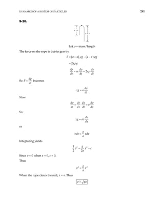 DYNAMICS OF A SYSTEM OF PARTICLES 291
9-20.
a – x
a + x
Let ρ = mass/length
The force on the rope is due to gravity
( ) ( )
2
F a x g a x g
x g
ρ ρ
ρ
= + − −
=
2
dp dv dv
m a
dt dt dt
ρ
= =
So
dp
F
dt
= becomes
dv
xg a
dt
=
Now
dv dv dx dv
v
dt dx dt dx
= ⋅ =
So
dv
xg av
dx
=
or
g
vdv xdx
a
=
Integrating yields
2 2
1
2 2
g
v x
a
c
= +
Since v = 0 when x = 0, c = 0.
Thus
2 2
g
v x
a
=
When the rope clears the nail, x = a. Thus
v ga
=
 