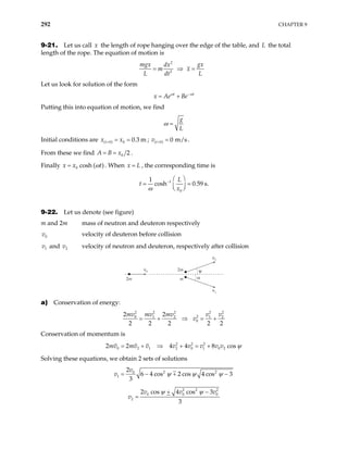 292 CHAPTER 9
9-21. Let us call the length of rope hanging over the edge of the table, and the total
length of the rope. The equation of motion is
x L
2
2
mgx gx
dx
m x
L dt
= ⇒ =
L
Let us look for solution of the form
t t
x Ae Be
ω ω
−
= +
Putting this into equation of motion, we find
g
L
ω =
Initial conditions are ;
( 0) 0 0.3 m
t
x x
= = = ( 0) 0 m/s
t
v = = .
From these we find 0 2
A B x
= = .
Finally 0 cosh ( )
x x t
ω
= . When , the corresponding time is
x L
=
1
0
1
cosh 0.59 s.
L
t
x
ω
−  
= =
 
 
9-22. Let us denote (see figure)
m and 2m mass of neutron and deuteron respectively
0
v velocity of deuteron before collision
1
v and v velocity of neutron and deuteron, respectively after collision
2
2m
2m
ν0
ν2
ν1
m α
ψ
a) Conservation of energy:
2 2 2 2
2
0 1 2 1
0
2
2 2 2 2
mv mv mv v v
v
= + ⇒ = +
2
2
2
2
Conservation of momentum is
2 2 2 2 2
0 2 1 2 0 1 0 2
4 4 8 cos
mv mv v v v v v v ψ
= + ⇒ + = +
Solving these equations, we obtain 2 sets of solutions
2 2
0
1
2
6 4 cos 2 cos 4 cos 3
3
v
ψ ψ ψ
+
v = − −
2 2
0 0
2
2 cos 4 cos 3
3
v v
v
ψ ψ
+ −
=
2
0
v
 