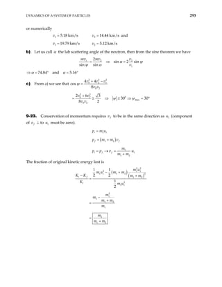 DYNAMICS OF A SYSTEM OF PARTICLES 293
or numerically
1 5.18 km/s
v = 2 14.44 km/s
v = and
1 19.79 km/s
v = 2 5.12 km/s
v =
b) Let us call α the lab scattering angle of the neutron, then from the sine theorem we have
1 2 2
1
2
sin 2 sin
sin sin
mv mv v
v
α ψ
ψ α
= ⇒ =
74.84 and 5.16
α α
⇒ = ° = °
c) From a) we see that
2 2
0 2
0 2
4 4
cos
8
v v v
v v
ψ
2
1
+ −
=
2 2
0
0 2
max
0 2
2 6 3
30 30
8 2
v v
v v
ψ ψ
+
⇒ ≤ ⇒ =
= ≥ °
9-23. Conservation of momentum requires f
v to be in the same direction as u (component
of
1
f
v ⊥ to must be zero).
1
u
1 1
i
p m u
=
( )
1 2
f f
p m m v
= +
1
1
1 2
i f f
m
p p v
m m
= → =
+
u
The fraction of original kinetic energy lost is
( )
( )
2 2
2 1 1
1 1 1 2 2
1 2
2
1 1
2
1
1
1 2
1
2
1 2
1 1
2 2
1
2
i f
i
m u
m u m m
K K m m
K m u
m
m
m m
m
m
m m
− +
− +
=
−
+
=
=
+
 