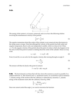 294 CHAPTER 9
9-24.
ω0
b
v0
x
ω
v
m
a
O
θ θ
The energy of the system is, of course, conserved, and so we have the following relation
involving the instantaneous velocity of the particle:
2
0
1 1
2 2
mv mv
= 2
(1)
The angular momentum about the center of the cylinder is not conserved since the tension in
the string causes a torque. Note that although the velocity of the particle has both radial and
angular components, there is only one independent variable, which we chose to be θ. Here
ω θ
= is the angular velocity of the particle about the point of contact, which also happens to be
the rate at which the point of contact is rotating about the center of the cylinder. Hence we may
write
( )
0 0 0
;
v b v b a
ω ω θ
= = − (2)
From (1) and (2), we can solve for the angular velocity after turning through an angle θ
0
1
a
b
ω
ω
θ
=
−
(3)
The tension will then be (look at the point of contact)
( )
2
0
T m b a m b
ω θ ω ω
= − = (4)
9-25. The best elements are those that will slow down the neutrons as much as possible. In a
collision between (the neutron) and (moderator atom), we would thus want to minimize
(kinetic energy of the neutron after the collision); or alternatively, maximize T (kinetic
energy of the moderator atom after the collision). From Eq. (9.88)
1
m 2
m
1
T 2
( )
2
2 1 2
2
0 1 2
4
cos
T m m
T m m
ζ
=
+
Since one cannot control the angle ζ, we want to maximize the function
( )
1 2
2
1 2
m m
f
m m
=
+
 
