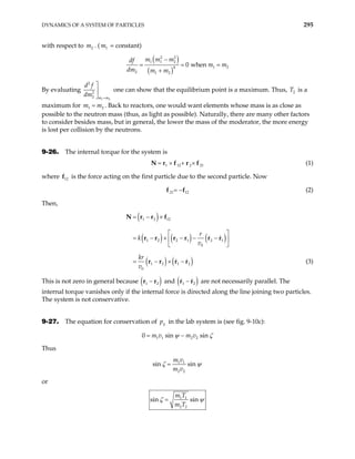 DYNAMICS OF A SYSTEM OF PARTICLES 295
with respect to . ( m = constant)
2
m 1
( )
( )
2 2
1 1 2
1 2
4
2 1 2
0 when
m m m
df
m m
dm m m
−
= =
+
=
By evaluating
1 2
2
2
2 m m
d f
dm =



1 2
m m
=
one can show that the equilibrium point is a maximum. Thus, is a
maximum for . Back to reactors, one would want elements whose mass is as close as
possible to the neutron mass (thus, as light as possible). Naturally, there are many other factors
to consider besides mass, but in general, the lower the mass of the moderator, the more energy
is lost per collision by the neutrons.
2
T
9-26. The internal torque for the system is
1 12 2 21
= × + ×
N r f r f (1)
where f is the force acting on the first particle due to the second particle. Now
12
21 12
= −
f f (2)
Then,
( )
( ) ( ) ( )
( ) ( )
1 2 12
1 2 2 1 2 1
0
1 2 1 2
0
r
k
v
kr
v
= − ×
 
= − × − − −
 
 
= − × −
N r r f
r r r r r r
r r r r (3)
This is not zero in general because ( )
1 2
−
r r and ( )
1 2
−
r r are not necessarily parallel. The
internal torque vanishes only if the internal force is directed along the line joining two particles.
The system is not conservative.
9-27. The equation for conservation of y
p in the lab system is (see fig. 9-10c):
1 1 2 2
0 sin si
m v m v n
ψ ζ
= −
Thus
1 1
2 2
sin sin
m v
m v
ζ ψ
=
or
1 1
2 2
sin sin
m T
m T
ζ ψ
=
 