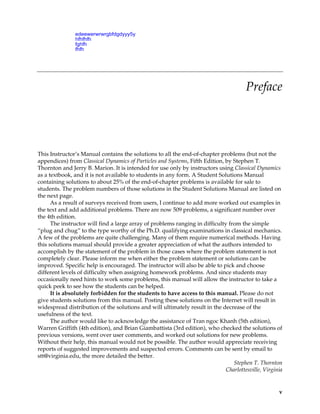 CHAPTER 0
Preface
This Instructor’s Manual contains the solutions to all the end-of-chapter problems (but not the
appendices) from Classical Dynamics of Particles and Systems, Fifth Edition, by Stephen T.
Thornton and Jerry B. Marion. It is intended for use only by instructors using Classical Dynamics
as a textbook, and it is not available to students in any form. A Student Solutions Manual
containing solutions to about 25% of the end-of-chapter problems is available for sale to
students. The problem numbers of those solutions in the Student Solutions Manual are listed on
the next page.
As a result of surveys received from users, I continue to add more worked out examples in
the text and add additional problems. There are now 509 problems, a significant number over
the 4th edition.
The instructor will find a large array of problems ranging in difficulty from the simple
“plug and chug” to the type worthy of the Ph.D. qualifying examinations in classical mechanics.
A few of the problems are quite challenging. Many of them require numerical methods. Having
this solutions manual should provide a greater appreciation of what the authors intended to
accomplish by the statement of the problem in those cases where the problem statement is not
completely clear. Please inform me when either the problem statement or solutions can be
improved. Specific help is encouraged. The instructor will also be able to pick and choose
different levels of difficulty when assigning homework problems. And since students may
occasionally need hints to work some problems, this manual will allow the instructor to take a
quick peek to see how the students can be helped.
It is absolutely forbidden for the students to have access to this manual. Please do not
give students solutions from this manual. Posting these solutions on the Internet will result in
widespread distribution of the solutions and will ultimately result in the decrease of the
usefulness of the text.
The author would like to acknowledge the assistance of Tran ngoc Khanh (5th edition),
Warren Griffith (4th edition), and Brian Giambattista (3rd edition), who checked the solutions of
previous versions, went over user comments, and worked out solutions for new problems.
Without their help, this manual would not be possible. The author would appreciate receiving
reports of suggested improvements and suspected errors. Comments can be sent by email to
stt@virginia.edu, the more detailed the better.
Stephen T. Thornton
Charlottesville, Virginia
v
edeewerwrwrgbfdgdyyy5y
hfhfhfh
fghfh
fhfh
 